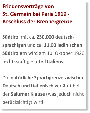 Friedensverträge von  St. Germain bei Paris 1919 - Beschluss der Brennergrenze  Südtirol mit ca. 230.000 deutsch-sprachigen und ca. 11.00 ladinischen Südtirolern wird am 10. Oktober 1920 rechtskräftig ein Teil Italiens.  Die natürliche Sprachgrenze zwischen Deutsch und Italienisch verläuft bei der Salurner Klause (was jedoch nicht berücksichtigt wird.